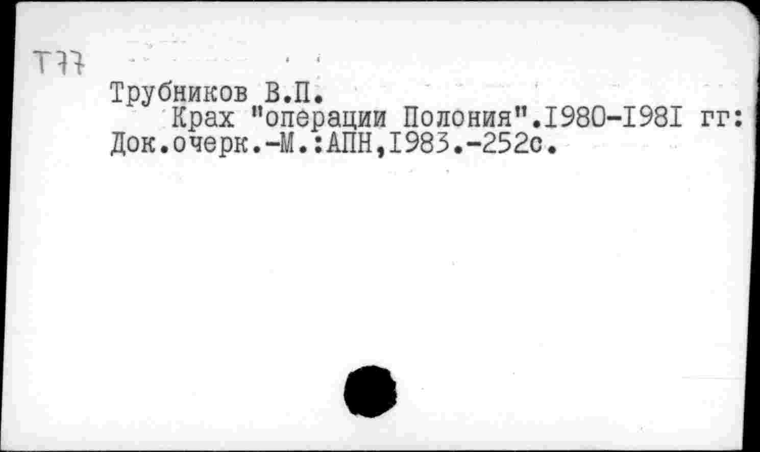 ﻿Трубников В.П.
Крах "операции Полония”.1980-198Т гг: Док.очерк.-М.:АПН,1983.-252с.